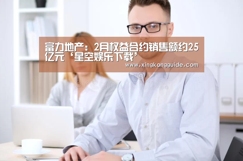 富力地产:2月权益合约销售额约25亿元‘星空娱乐下载’(图1) 星空娱乐APP